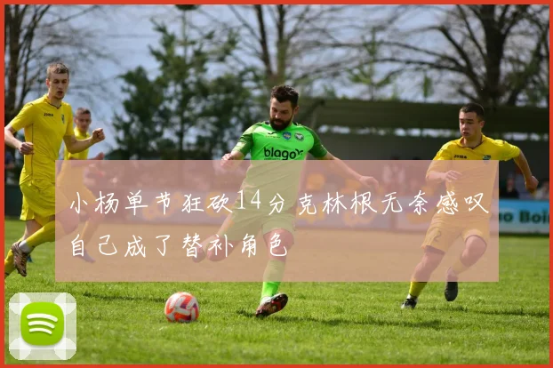 小杨单节狂砍14分克林根无奈感叹自己成了替补角色