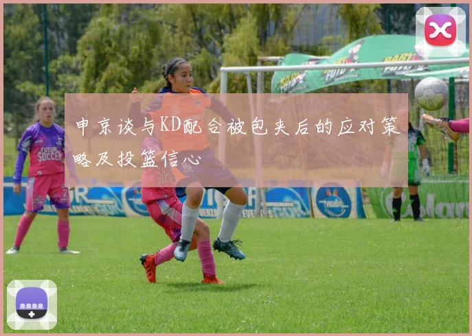 申京谈与KD配合被包夹后的应对策略及投篮信心