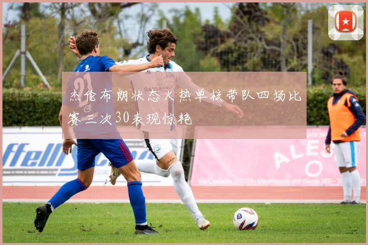 杰伦布朗状态火热单核带队四场比赛三次30表现惊艳