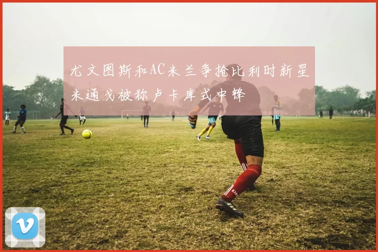 尤文图斯和AC米兰争抢比利时新星米通戈被称卢卡库式中锋