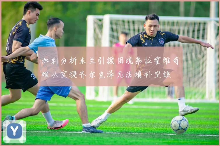 加利分析米兰引援困境弗拉霍维奇难以实现齐尔克泽无法填补空缺