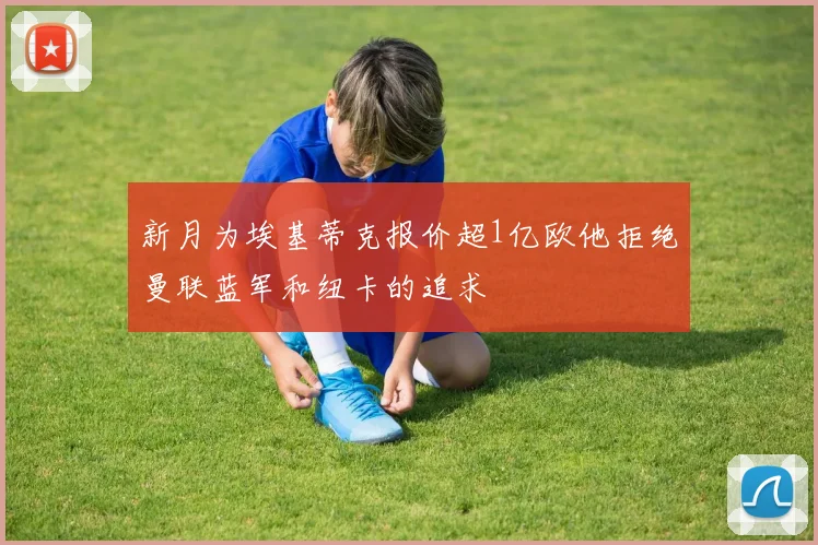 新月为埃基蒂克报价超1亿欧他拒绝曼联蓝军和纽卡的追求