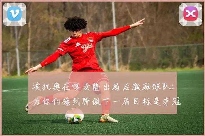 埃托奥在喀麦隆出局后激励球队：为你们感到骄傲下一届目标是夺冠