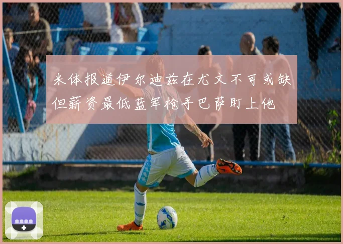米体报道伊尔迪兹在尤文不可或缺但薪资最低蓝军枪手巴萨盯上他