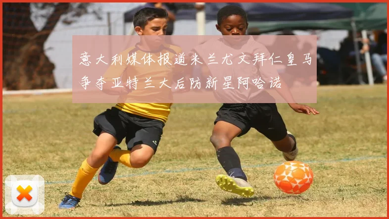 意大利媒体报道米兰尤文拜仁皇马争夺亚特兰大后防新星阿哈诺