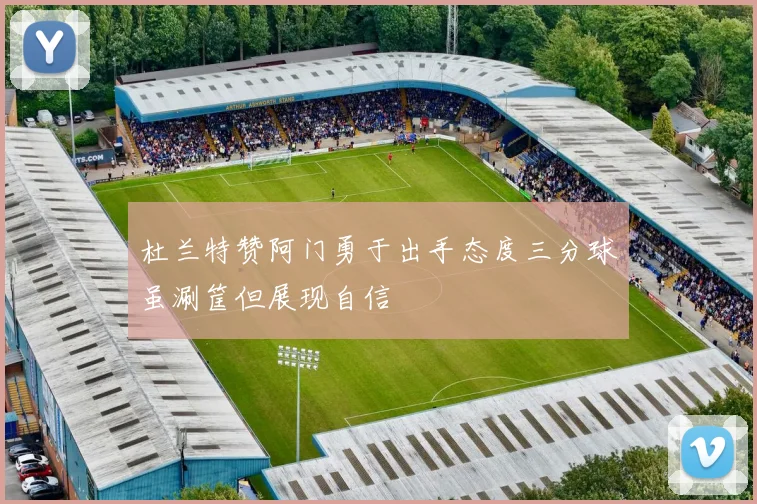 杜兰特赞阿门勇于出手态度三分球虽涮筐但展现自信