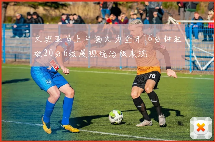 文班亚马上半场火力全开16分钟狂砍20分6板展现统治级表现
