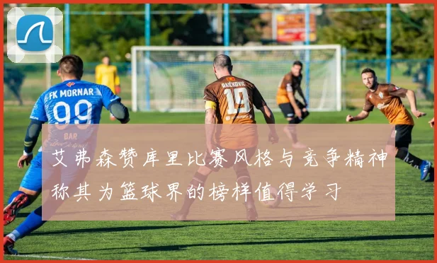 艾弗森赞库里比赛风格与竞争精神称其为篮球界的榜样值得学习