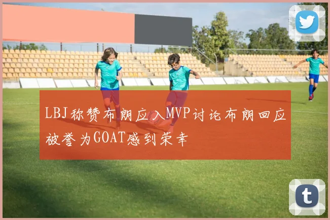 LBJ称赞布朗应入MVP讨论布朗回应被誉为GOAT感到荣幸