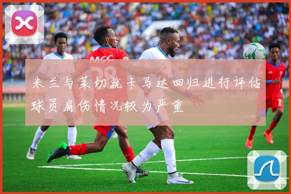 米兰与莱切就卡马达回归进行评估球员肩伤情况较为严重