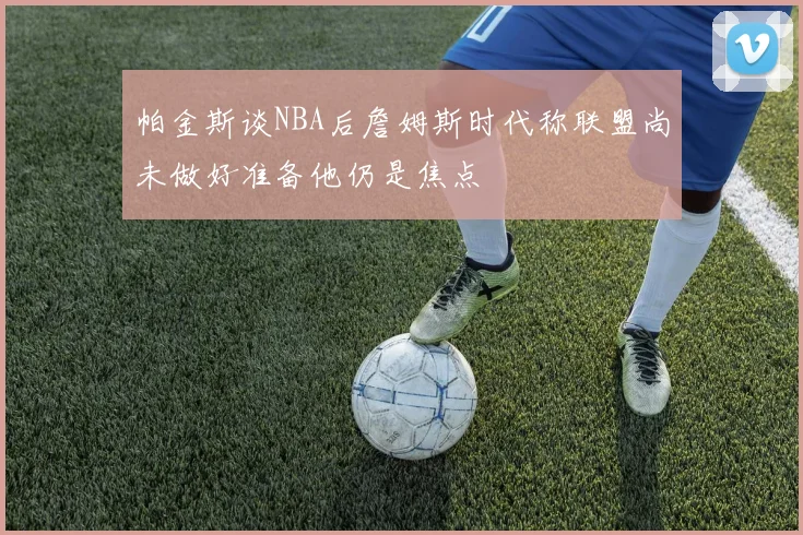 帕金斯谈NBA后詹姆斯时代称联盟尚未做好准备他仍是焦点