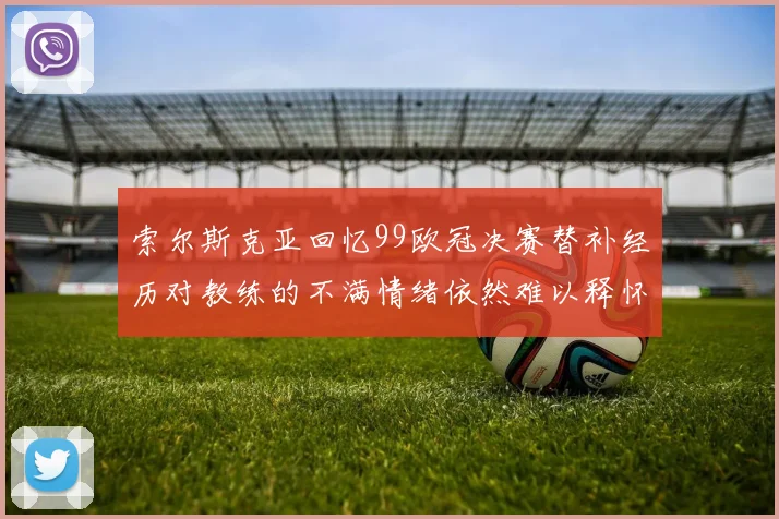 索尔斯克亚回忆99欧冠决赛替补经历对教练的不满情绪依然难以释怀