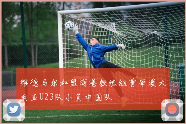 维德马尔加盟海港教练组曾率澳大利亚U23队小负中国队