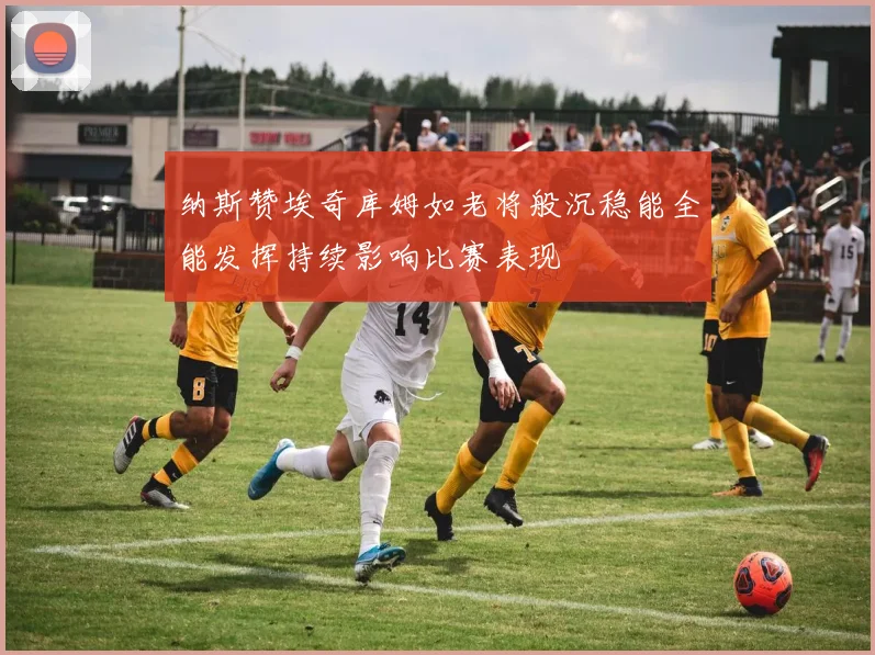 纳斯赞埃奇库姆如老将般沉稳能全能发挥持续影响比赛表现