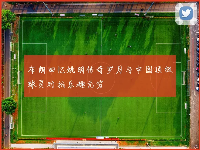布朗回忆姚明传奇岁月与中国顶级球员对抗乐趣无穷