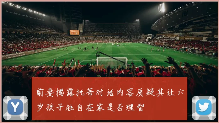 前妻揭露托蒂对话内容质疑其让六岁孩子独自在家是否理智