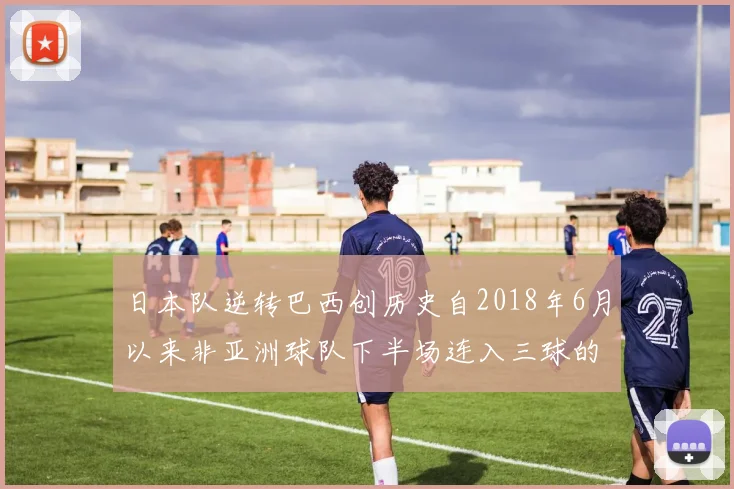 日本队逆转巴西创历史自2018年6月以来非亚洲球队下半场连入三球的壮举