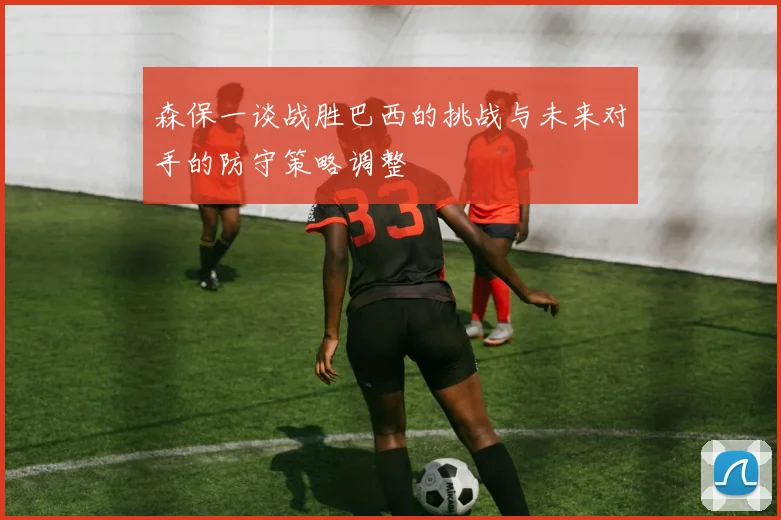 森保一谈战胜巴西的挑战与未来对手的防守策略调整