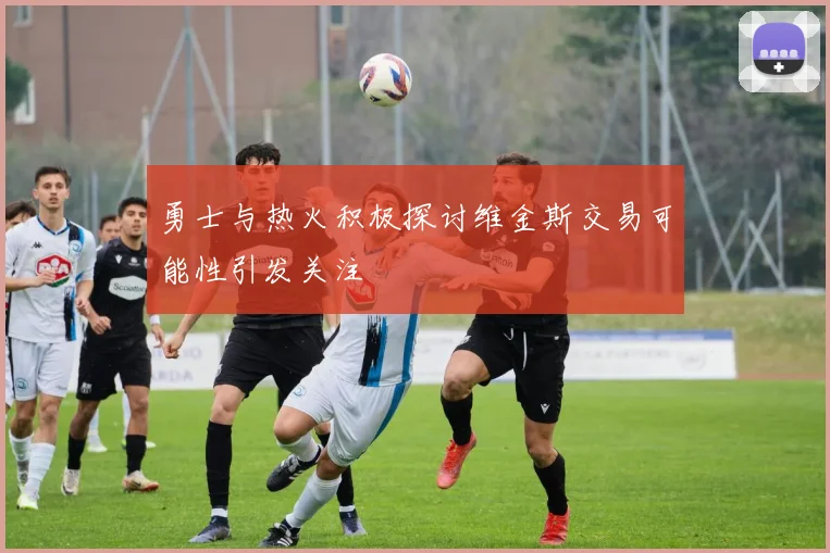勇士与热火积极探讨维金斯交易可能性引发关注