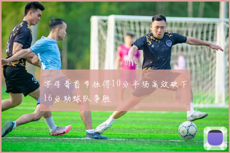 字母哥首节独得10分半场高效砍下16分助球队争胜