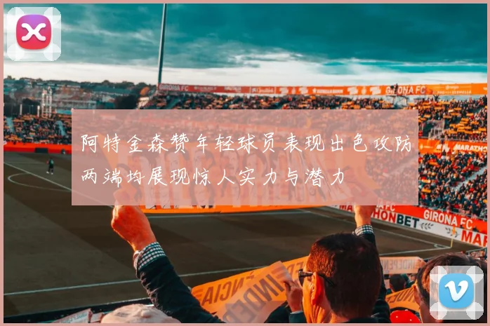 阿特金森赞年轻球员表现出色攻防两端均展现惊人实力与潜力
