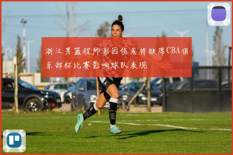 浙江男篮程帅澎因伤或将缺席CBA俱乐部杯比赛影响球队表现