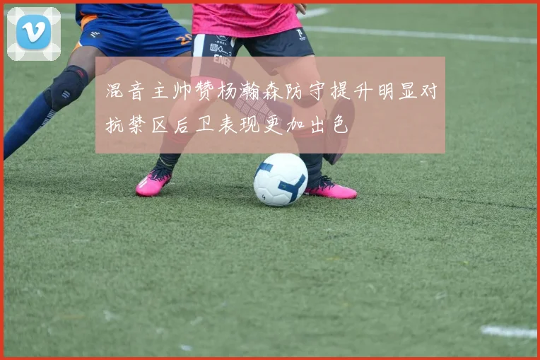 混音主帅赞杨瀚森防守提升明显对抗禁区后卫表现更加出色